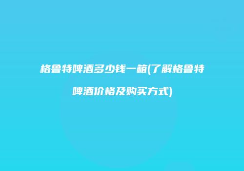 格鲁特啤酒多少钱一箱(了解格鲁特啤酒价格及购买方式)