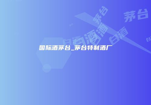 国际酒茅台_茅台特制酒厂