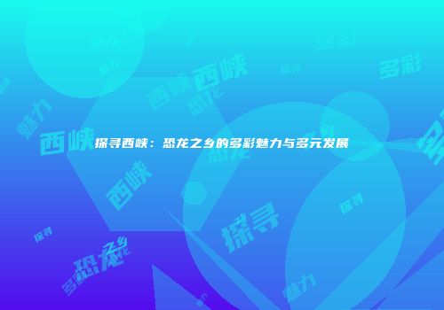 探寻西峡：恐龙之乡的多彩魅力与多元发展