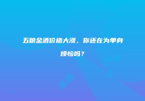五粮金酒价格大涨，你还在为单身烦恼吗？
