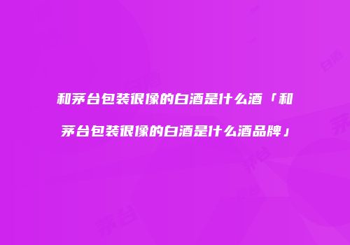 和茅台包装很像的白酒是什么酒「和茅台包装很像的白酒是什么酒品牌」