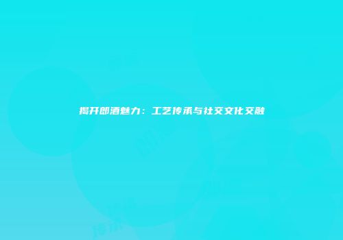揭开郎酒魅力：工艺传承与社交文化交融
