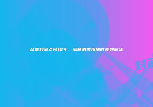 品鉴封藏老窖12年，品味酒香浓郁的美妙滋味