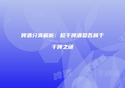 啤酒分类解析：超干啤酒是否属于干啤之谜