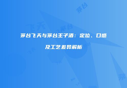 茅台飞天与茅台王子酒：定位、口感及工艺差异解析