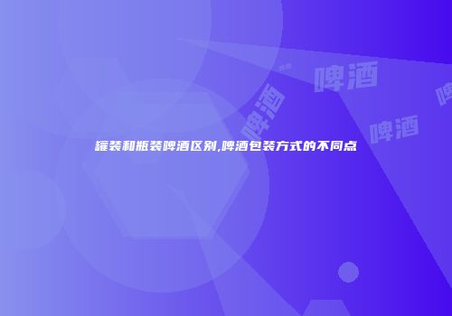 罐装和瓶装啤酒区别,啤酒包装方式的不同点