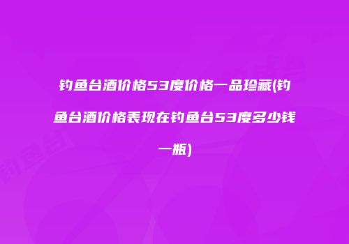 钓鱼台酒价格53度价格一品珍藏(钓鱼台酒价格表现在钓鱼台53度多少钱一瓶)