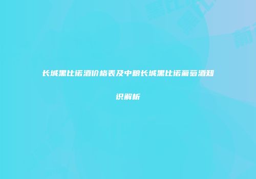 长城黑比诺酒价格表及中粮长城黑比诺葡萄酒知识解析