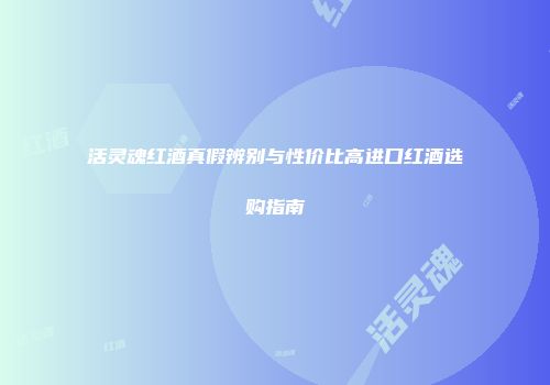 活灵魂红酒真假辨别与性价比高进口红酒选购指南