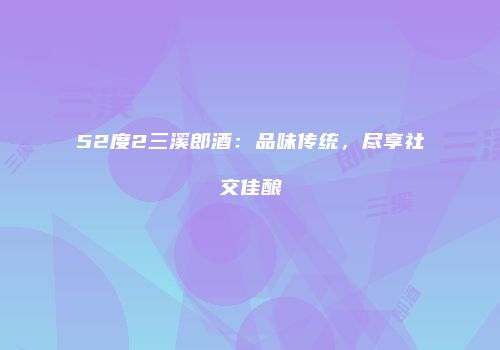 52度2三溪郎酒：品味传统，尽享社交佳酿