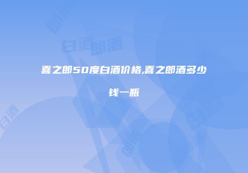 喜之郎50度白酒价格,喜之郎酒多少钱一瓶