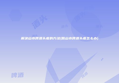 解决山水啤酒头疼的方法(喝山水啤酒头疼怎么办)