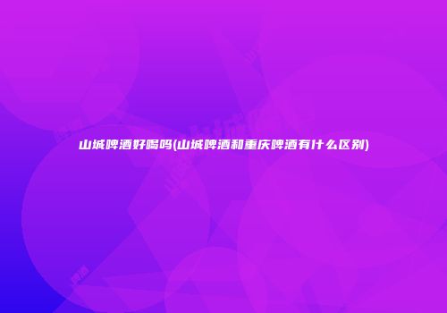 山城啤酒好喝吗(山城啤酒和重庆啤酒有什么区别)
