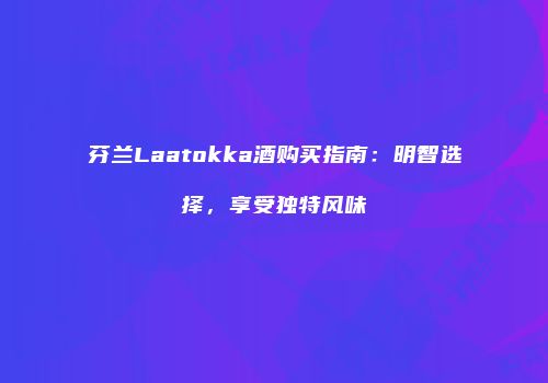 芬兰Laatokka酒购买指南：明智选择，享受独特风味