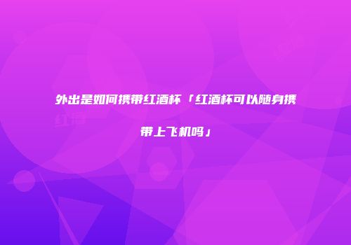 外出是如何携带红酒杯「红酒杯可以随身携带上飞机吗」