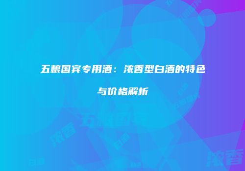 五粮国宾专用酒：浓香型白酒的特色与价格解析