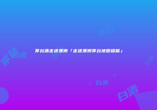 茅台酒走进澳洲「走进澳洲茅台地图错版」