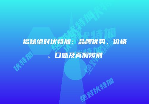 揭秘绝对伏特加：品牌优势、价格、口感及真假辨别