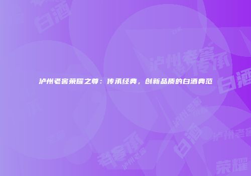 泸州老窖荣耀之尊：传承经典，创新品质的白酒典范