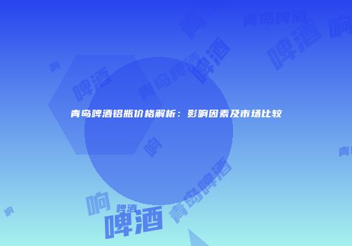 青岛啤酒铝瓶价格解析：影响因素及市场比较