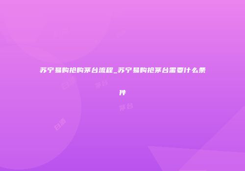 苏宁易购抢购茅台流程_苏宁易购抢茅台需要什么条件