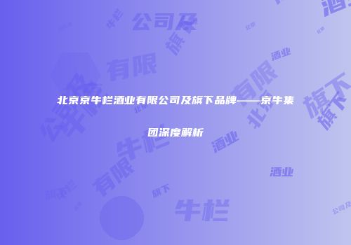 北京京牛栏酒业有限公司及旗下品牌——京牛集团深度解析