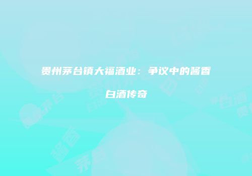 贵州茅台镇大福酒业：争议中的酱香白酒传奇