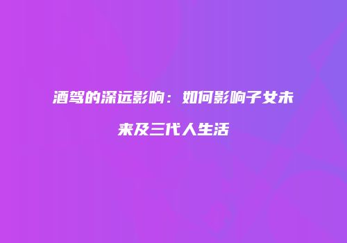 酒驾的深远影响：如何影响子女未来及三代人生活