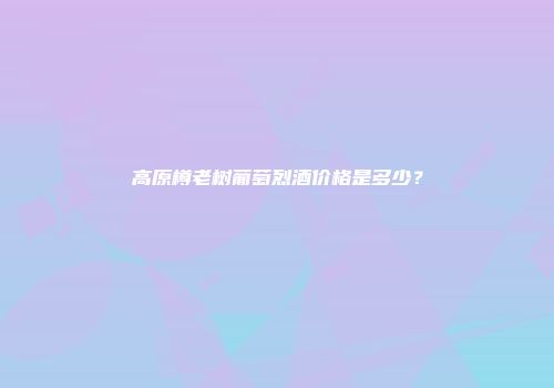 高原樽老树葡萄烈酒价格是多少？