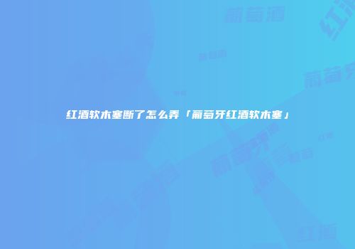 红酒软木塞断了怎么弄「葡萄牙红酒软木塞」