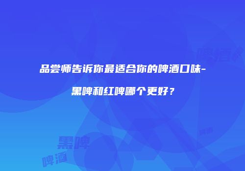 品尝师告诉你最适合你的啤酒口味-黑啤和红啤哪个更好？
