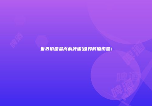 世界销量最高的啤酒(世界啤酒销量)