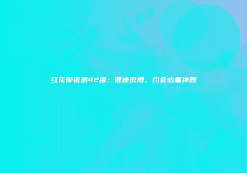 红花御瓷酒42度：健康浪漫，约会必备神器