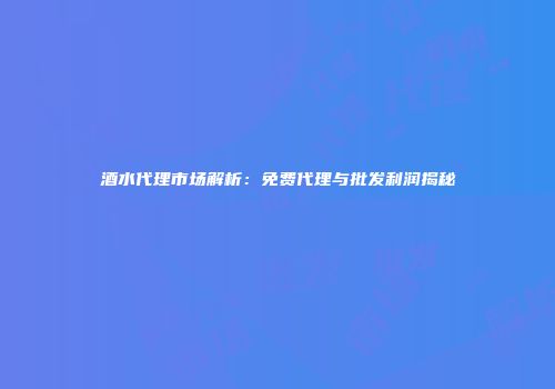 酒水代理市场解析：免费代理与批发利润揭秘