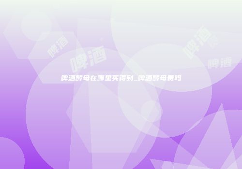 啤酒酵母在哪里买得到_啤酒酵母贵吗