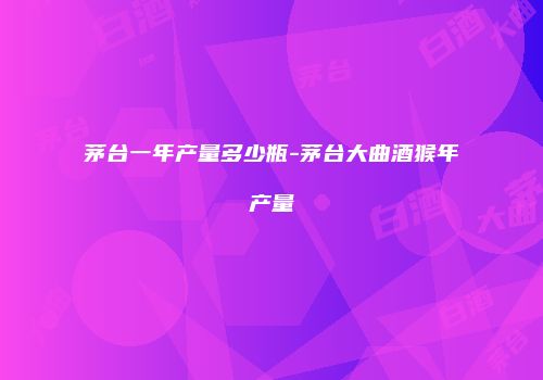 茅台一年产量多少瓶-茅台大曲酒猴年产量