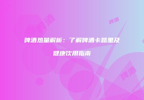 啤酒热量解析：了解啤酒卡路里及健康饮用指南