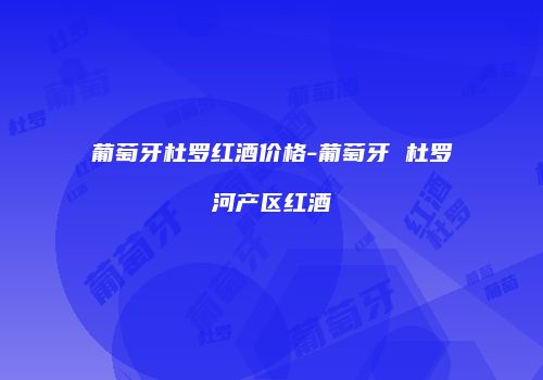 葡萄牙杜罗红酒价格-葡萄牙 杜罗河产区红酒