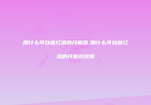 用什么可以做红酒的开瓶器,用什么可以做红酒的开瓶器视频