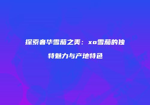 探索奢华雪茄之美：xo雪茄的独特魅力与产地特色