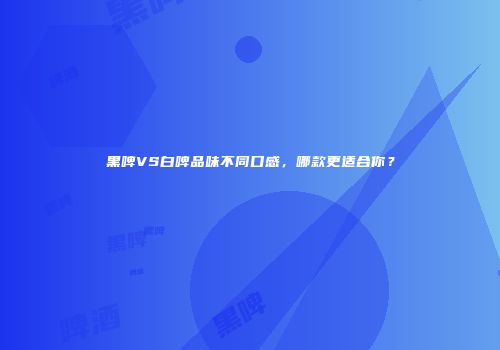 黑啤VS白啤品味不同口感，哪款更适合你？