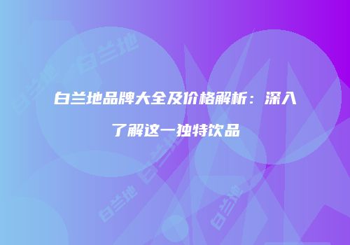 白兰地品牌大全及价格解析：深入了解这一独特饮品