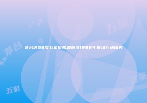茅台酒53度五星价格解析与1996年市场行情探讨