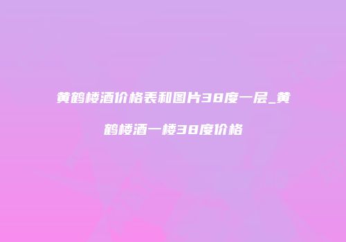 黄鹤楼酒价格表和图片38度一层_黄鹤楼酒一楼38度价格
