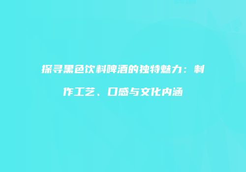 探寻黑色饮料啤酒的独特魅力：制作工艺、口感与文化内涵