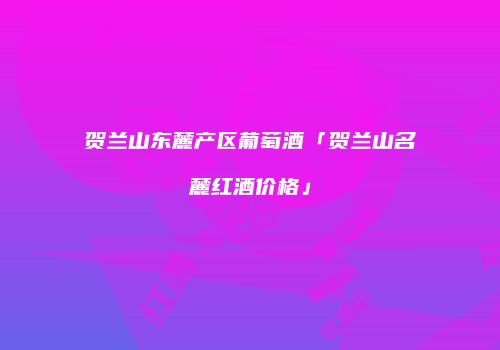 贺兰山东麓产区葡萄酒「贺兰山名麓红酒价格」