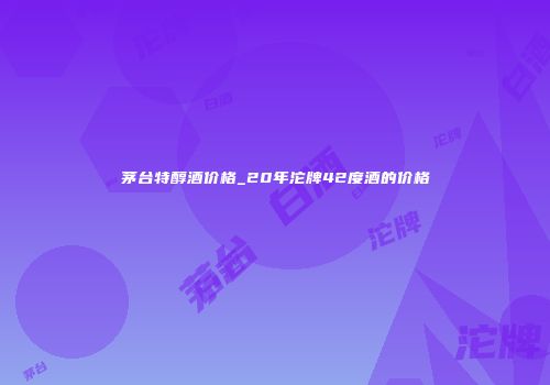 茅台特醇酒价格_20年沱牌42度酒的价格