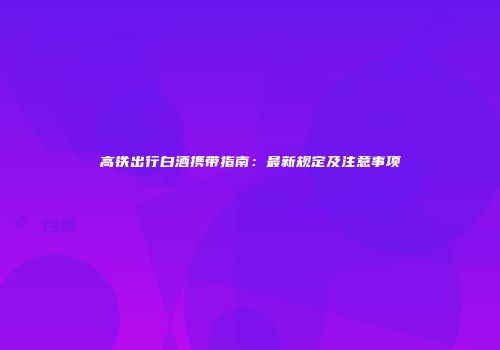 高铁出行白酒携带指南：最新规定及注意事项