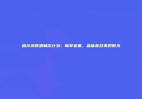 哈尔滨啤酒畅饮计划：畅享优惠，品味春日美好时光