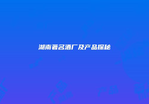 湖南著名酒厂及产品探秘